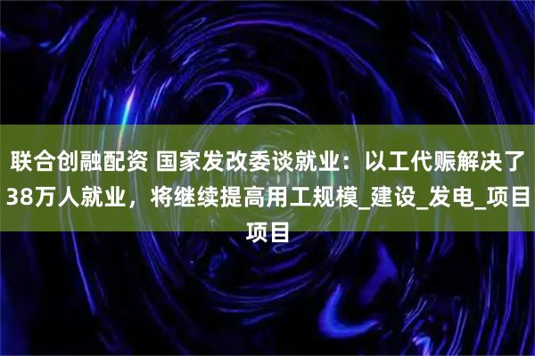 联合创融配资 国家发改委谈就业:以工代赈解决了38万人就业,将继续提高用工规模_建设_发电_项目