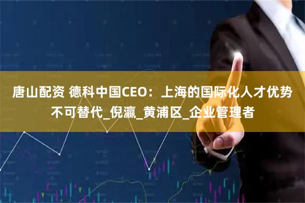 唐山配资 德科中国CEO:上海的国际化人才优势不可替代_倪瀛_黄浦区_企业管理者