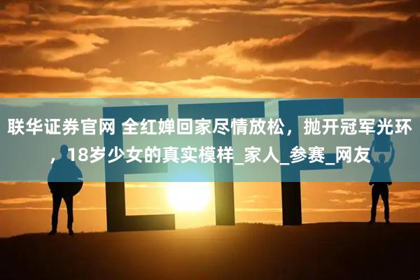 联华证券官网 全红婵回家尽情放松，抛开冠军光环，18岁少女的真实模样_家人_参赛_网友