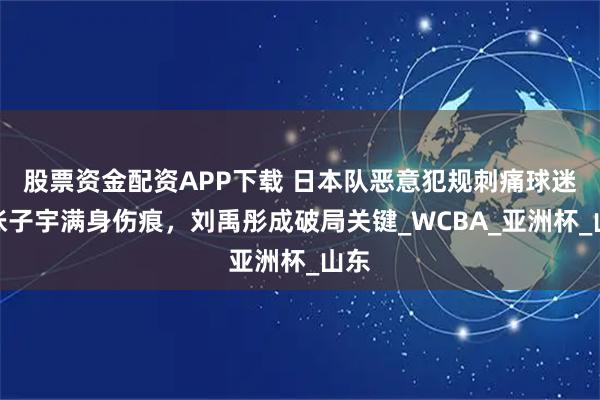 股票资金配资APP下载 日本队恶意犯规刺痛球迷!张子宇满身伤痕,刘禹彤成破局关键_WCBA_亚洲杯_山东