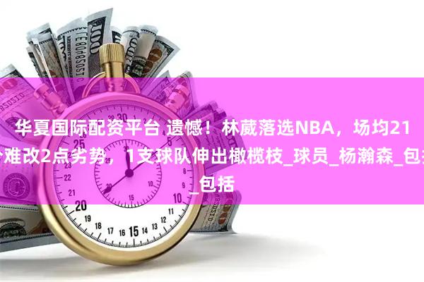 华夏国际配资平台 遗憾!林葳落选NBA,场均21分难改2点劣势,1支球队伸出橄榄枝_球员_杨瀚森_包括
