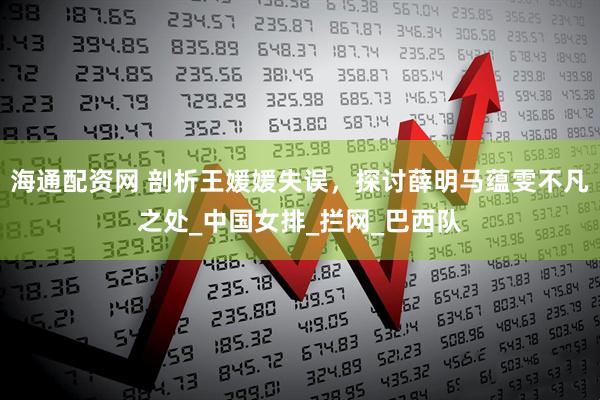 海通配资网 剖析王媛媛失误,探讨薛明马蕴雯不凡之处_中国女排_拦网_巴西队