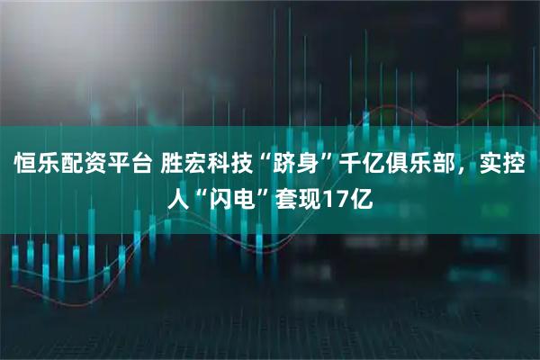 恒乐配资平台 胜宏科技“跻身”千亿俱乐部,实控人“闪电”套现17亿