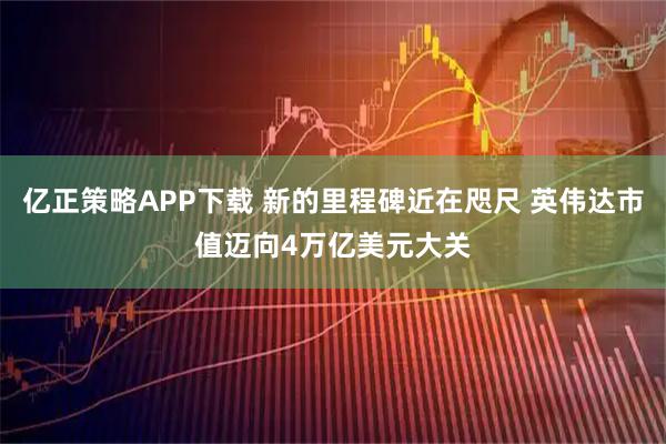 亿正策略APP下载 新的里程碑近在咫尺 英伟达市值迈向4万亿美元大关