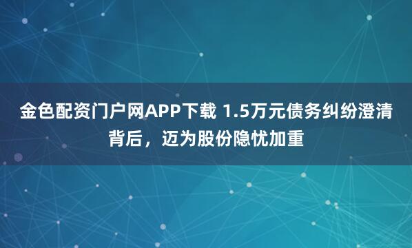 金色配资门户网APP下载 1.5万元债务纠纷澄清背后,迈为股份隐忧加重