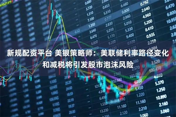 新规配资平台 美银策略师:美联储利率路径变化和减税将引发股市泡沫风险