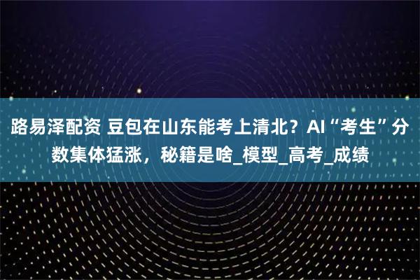 路易泽配资 豆包在山东能考上清北？AI“考生”分数集体猛涨，秘籍是啥_模型_高考_成绩