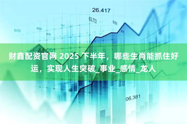 财鑫配资官网 2025 下半年,哪些生肖能抓住好运,实现人生突破_事业_感情_龙人