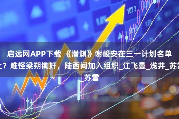 启远网APP下载 《潜渊》谢峻安在三一计划名单上？难怪梁朔锄奸，陆西间加入组织_江飞曼_浅井_苏雪