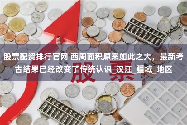 股票配资排行官网 西周面积原来如此之大，最新考古结果已经改变了传统认识_汉江_疆域_地区