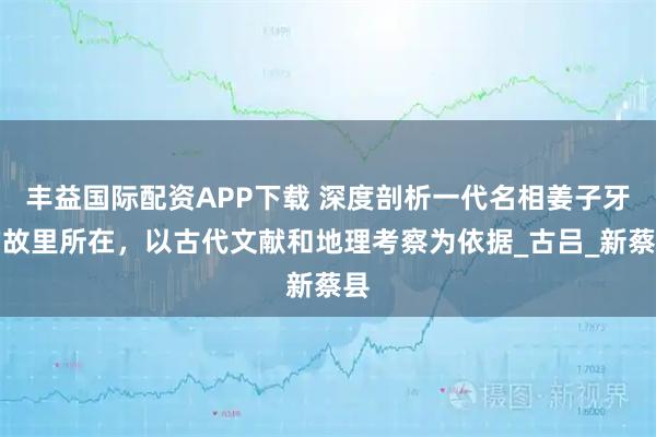 丰益国际配资APP下载 深度剖析一代名相姜子牙的故里所在，以古代文献和地理考察为依据_古吕_新蔡县