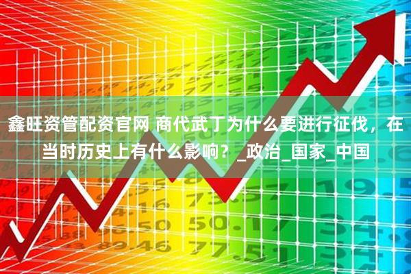 鑫旺资管配资官网 商代武丁为什么要进行征伐，在当时历史上有什么影响？_政治_国家_中国