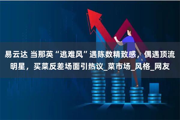 易云达 当那英“逃难风”遇陈数精致感，偶遇顶流明星，买菜反差场面引热议_菜市场_风格_网友