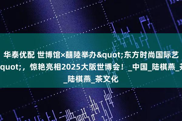 华泰优配 世博馆×囍陸举办"东方时尚国际艺术周"，惊艳亮相2025大阪世博会！_中国_陆棋燕_茶文化