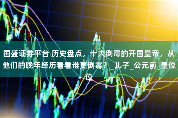 国盛证券平台 历史盘点，十大倒霉的开国皇帝，从他们的晚年经历看看谁更倒霉？_儿子_公元前_皇位