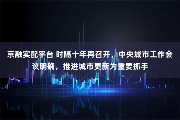 京融实配平台 时隔十年再召开，中央城市工作会议明确，推进城市更新为重要抓手