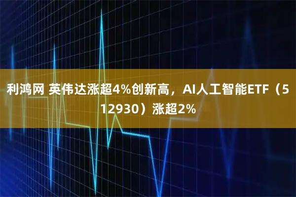 利鸿网 英伟达涨超4%创新高，AI人工智能ETF（512930）涨超2%