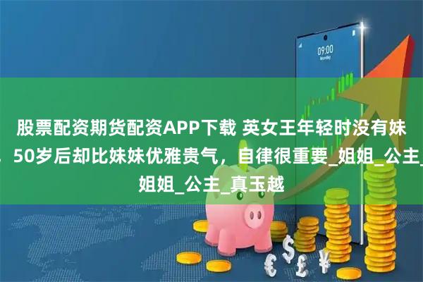 股票配资期货配资APP下载 英女王年轻时没有妹妹漂亮,50岁后却比妹妹优雅贵气,自律很重要_姐姐_公主_真玉越