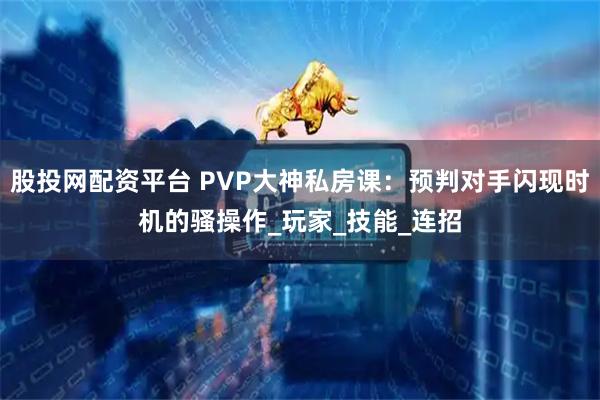 股投网配资平台 PVP大神私房课:预判对手闪现时机的骚操作_玩家_技能_连招