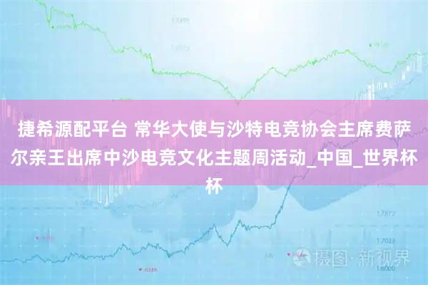捷希源配平台 常华大使与沙特电竞协会主席费萨尔亲王出席中沙电竞文化主题周活动_中国_世界杯