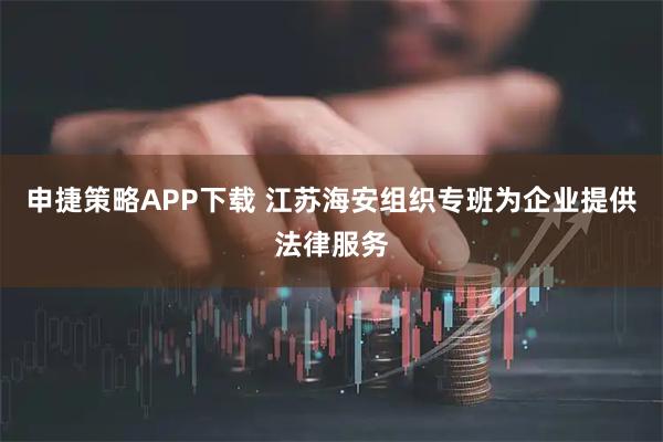 申捷策略APP下载 江苏海安组织专班为企业提供法律服务