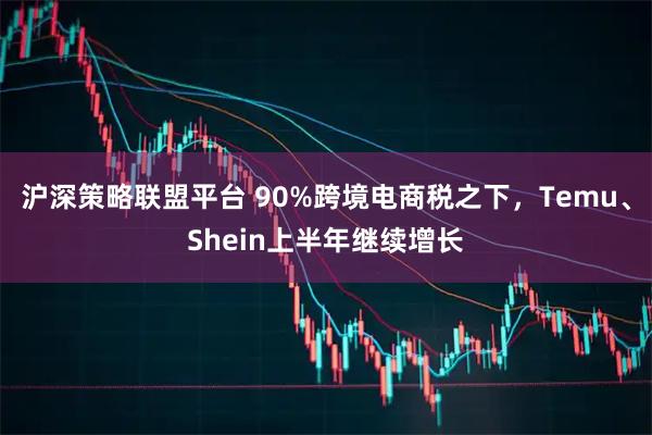 沪深策略联盟平台 90%跨境电商税之下，Temu、Shein上半年继续增长