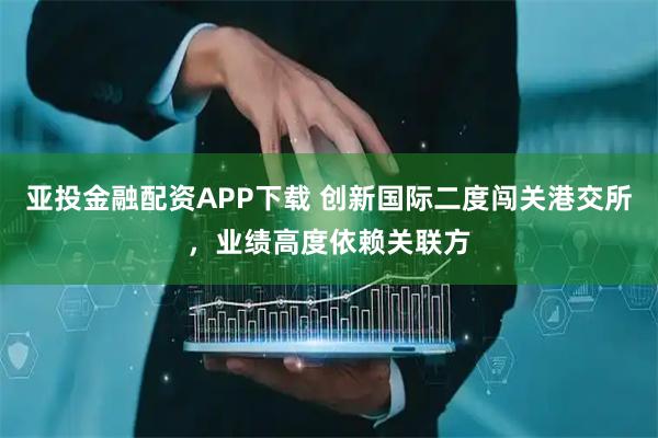 亚投金融配资APP下载 创新国际二度闯关港交所,业绩高度依赖关联方