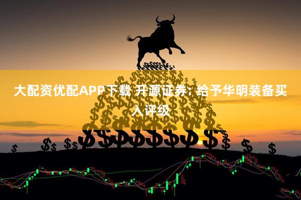 大配资优配APP下载 开源证券: 给予华明装备买入评级