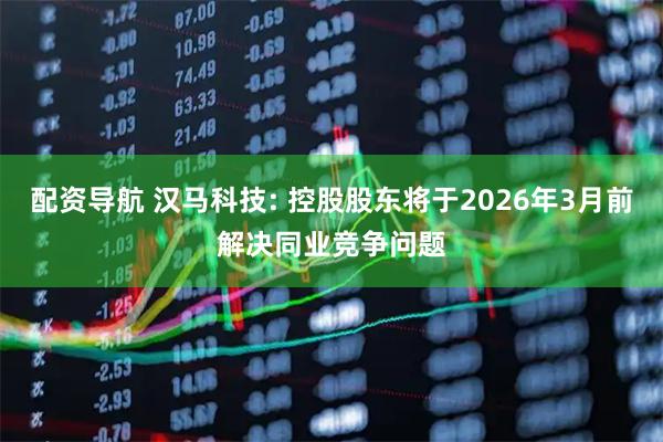 配资导航 汉马科技: 控股股东将于2026年3月前解决同业竞争问题