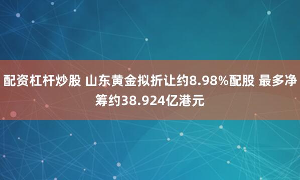 配资杠杆炒股 山东黄金拟折让约8.98%配股 最多净筹约38.924亿港元