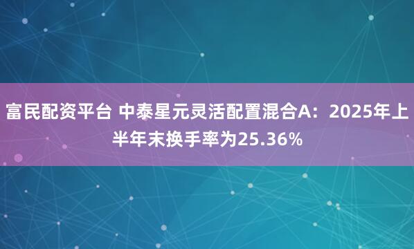 富民配资平台 中泰星元灵活配置混合A：2025年上半年末换手率为25.36%