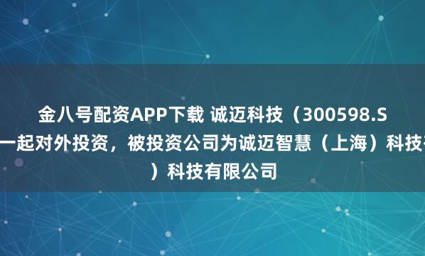 金八号配资APP下载 诚迈科技（300598.SZ）新增一起对外投资，被投资公司为诚迈智慧（上海）科技有限公司
