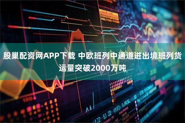 股巢配资网APP下载 中欧班列中通道进出境班列货运量突破2000万吨