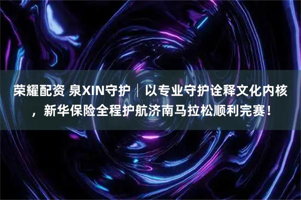 荣耀配资 泉XIN守护│以专业守护诠释文化内核，新华保险全程护航济南马拉松顺利完赛！