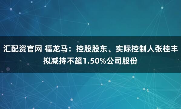 汇配资官网 福龙马:控股股东、实际控制人张桂丰拟减持不超1.50%公司股份