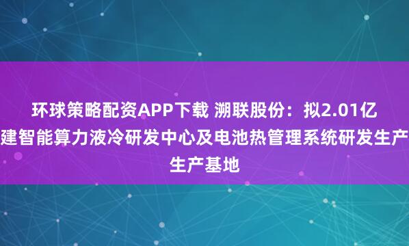 环球策略配资APP下载 溯联股份：拟2.01亿元投建智能算力液冷研发中心及电池热管理系统研发生产基地