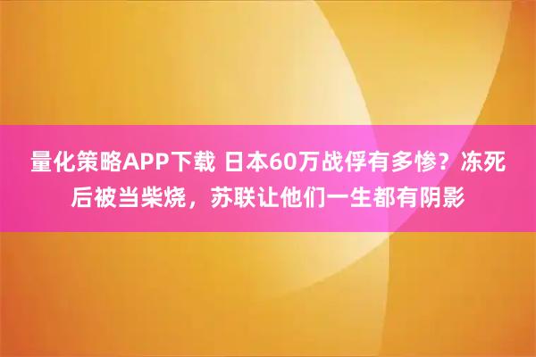 量化策略APP下载 日本60万战俘有多惨?冻死后被当柴烧,苏联让他们一生都有阴影