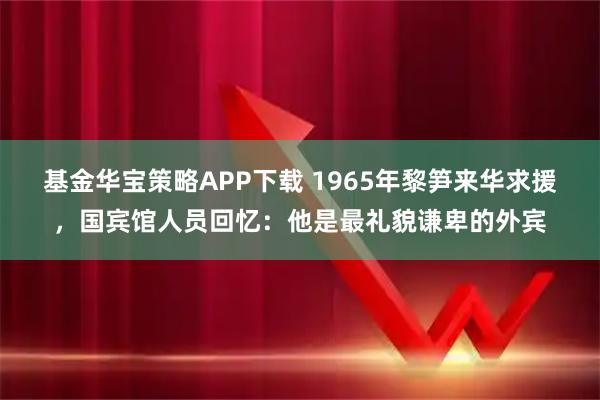 基金华宝策略APP下载 1965年黎笋来华求援,国宾馆人员回忆:他是最礼貌谦卑的外宾