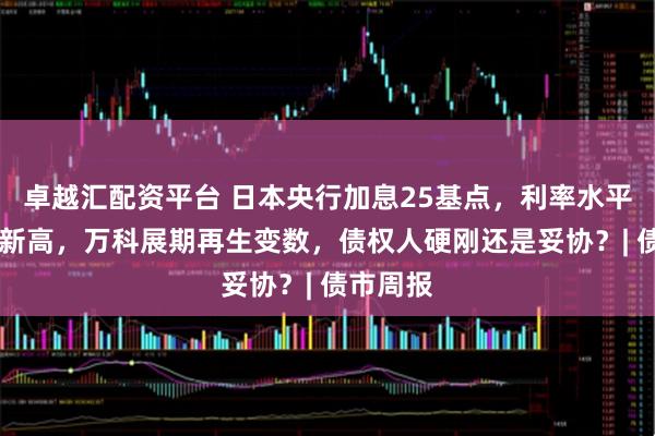 卓越汇配资平台 日本央行加息25基点，利率水平创30年新高，万科展期再生变数，债权人硬刚还是妥协？| 债市周报