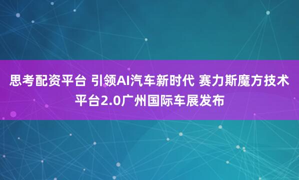 思考配资平台 引领AI汽车新时代 赛力斯魔方技术平台2.0广州国际车展发布