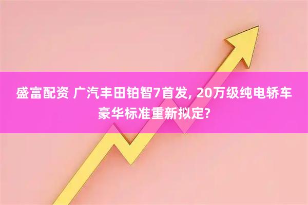 盛富配资 广汽丰田铂智7首发, 20万级纯电轿车豪华标准重新拟定?