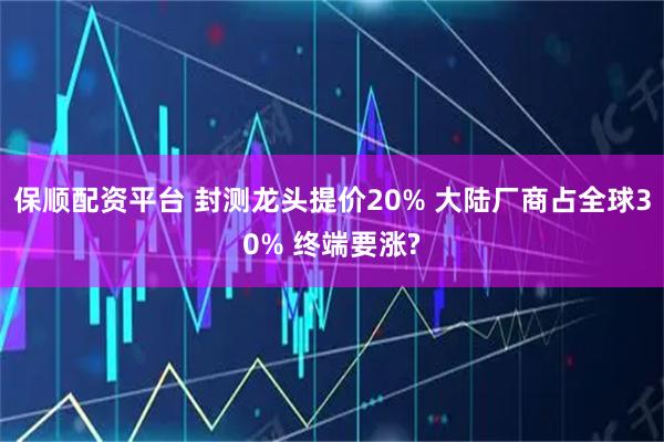 保顺配资平台 封测龙头提价20% 大陆厂商占全球30% 终端要涨?