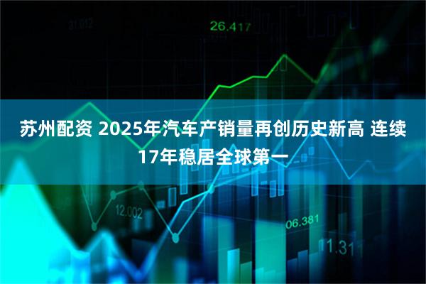 苏州配资 2025年汽车产销量再创历史新高 连续17年稳居全球第一