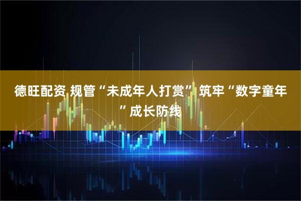 德旺配资 规管“未成年人打赏” 筑牢“数字童年”成长防线