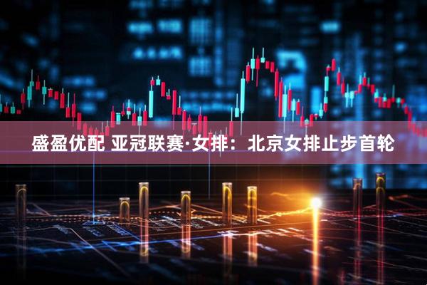 盛盈优配 亚冠联赛·女排：北京女排止步首轮