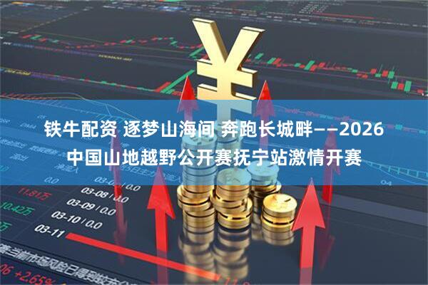 铁牛配资 逐梦山海间 奔跑长城畔——2026中国山地越野公开赛抚宁站激情开赛